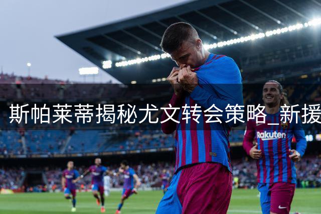 斯帕莱蒂揭秘尤文转会策略 新援穆阿尼备受期待
