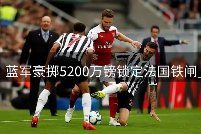 蓝军豪掷5200万镑锁定法国铁闸 26岁世冠中卫签约6年