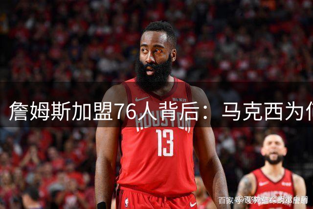 詹姆斯加盟76人背后：马克西为何成为关键推手？