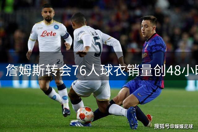 詹姆斯转会76人球衣销量创48小时新高 打破大谷翔平纪录