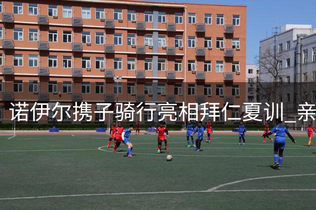 诺伊尔携子骑行亮相拜仁夏训 亲子装束尽显低调本色